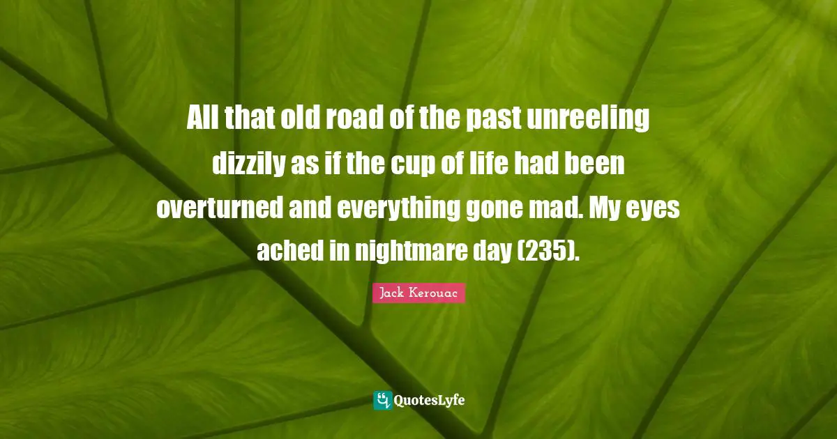 All that old road of the past unreeling dizzily as if the cup of life had been overturned and everything gone mad. My eyes ached in nightmare day (235).