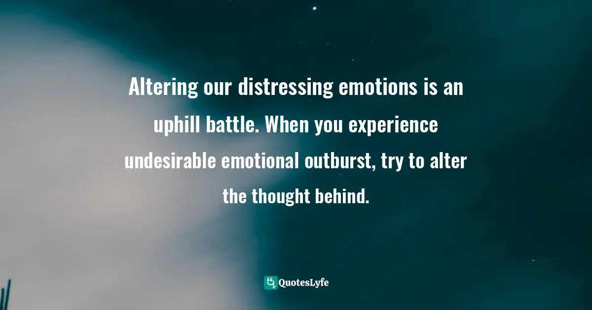 Altering our distressing emotions is an uphill battle. When you experience undesirable emotional outburst, try to alter the thought behind.