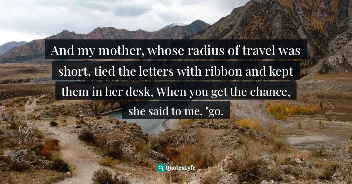 And my mother, whose radius of travel was short, tied the letters with ribbon and kept them in her desk, When you get the chance, she said to me, "go.