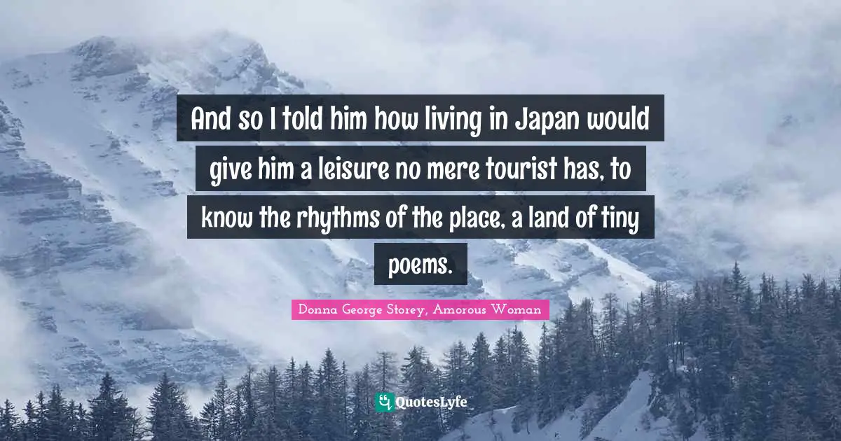 And so I told him how living in Japan would give him a leisure no mere tourist has, to know the rhythms of the place, a land of tiny poems.