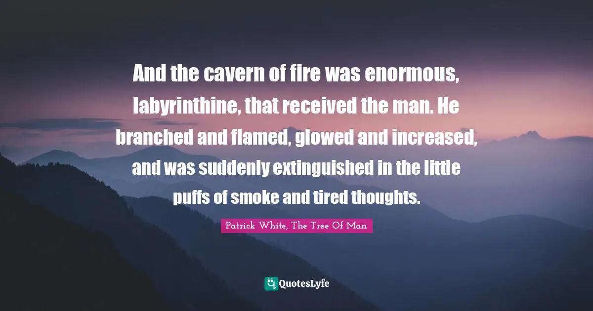 And the cavern of fire was enormous, labyrinthine, that received the man. He branched and flamed, glowed and increased, and was suddenly extinguished in the little puffs of smoke and tired thoughts.