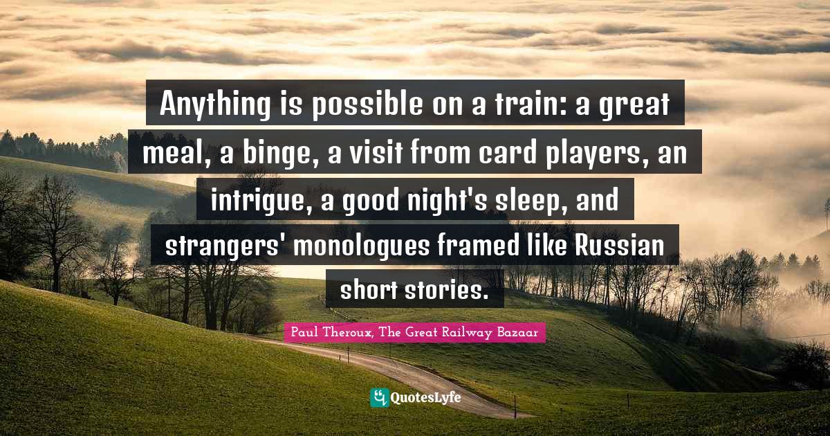 Travel Writing Quotes: "Anything is possible on a train: a great meal, a binge, a visit from card players, an intrigue, a good night's sleep, and strangers' monologues framed like Russian short stories."