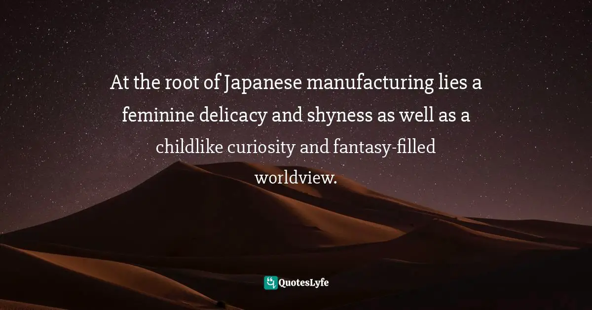 At the root of Japanese manufacturing lies a feminine delicacy and shyness as well as a childlike curiosity and fantasy-filled worldview.
