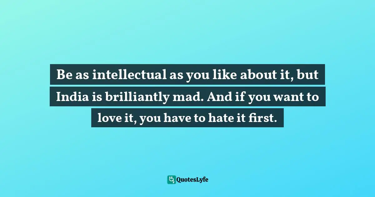 Be as intellectual as you like about it, but India is brilliantly mad. And if you want to love it, you have to hate it first.
