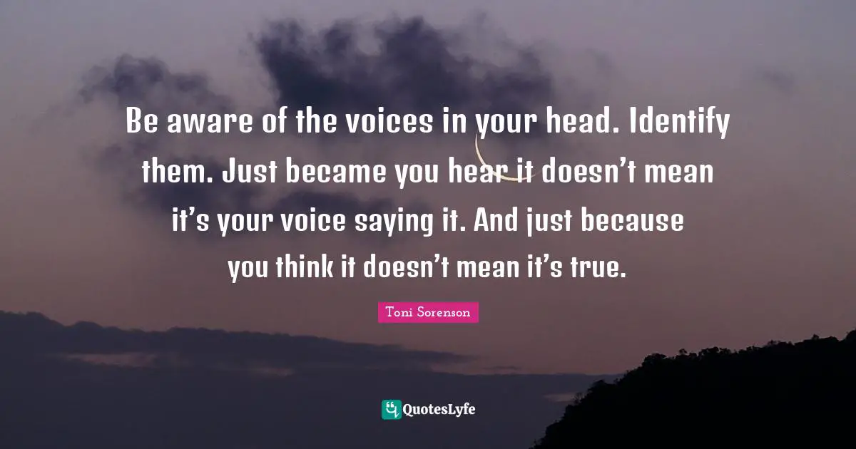 Be aware of the voices in your head. Identify them. Just became you hear it doesn’t mean it’s your voice saying it. And just because you think it doesn’t mean it’s true.