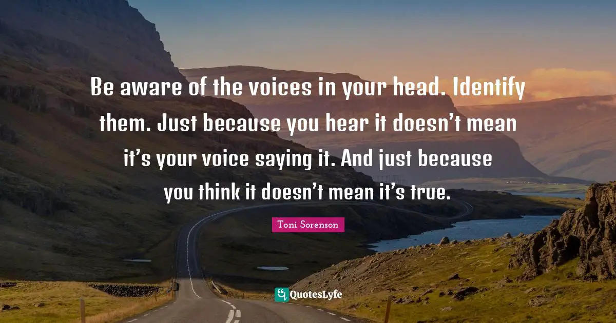 Be aware of the voices in your head. Identify them. Just because you hear it doesn’t mean it’s your voice saying it. And just because you think it doesn’t mean it’s true.