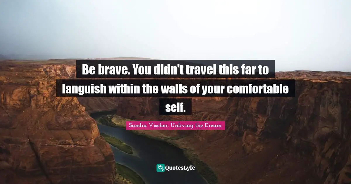 Be brave. You didn't travel this far to languish within the walls of your comfortable self.