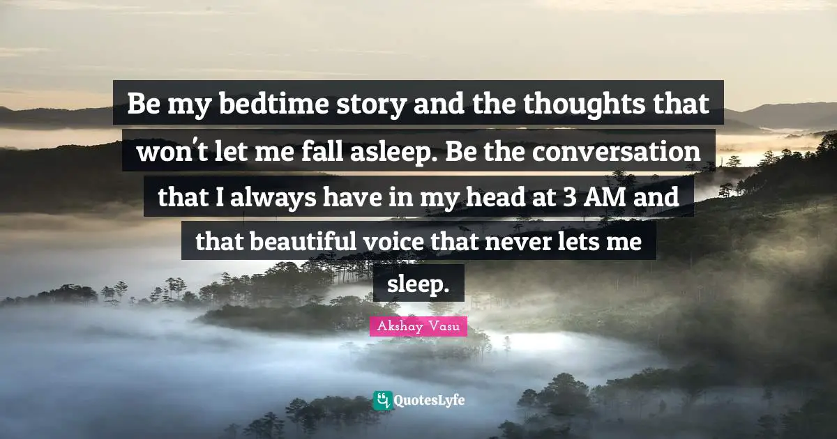 Be my bedtime story and the thoughts that won't let me fall asleep. Be the conversation that I always have in my head at 3 AM and that beautiful voice that never lets me sleep.