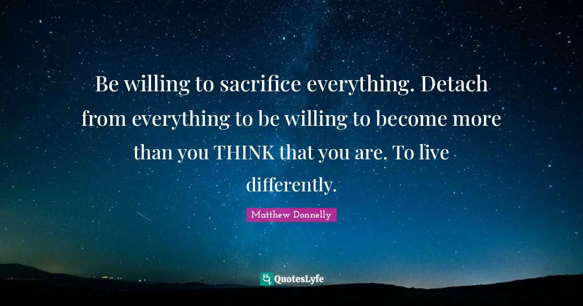 Be willing to sacrifice everything. Detach from everything to be willing to become more than you THINK that you are. To live differently.