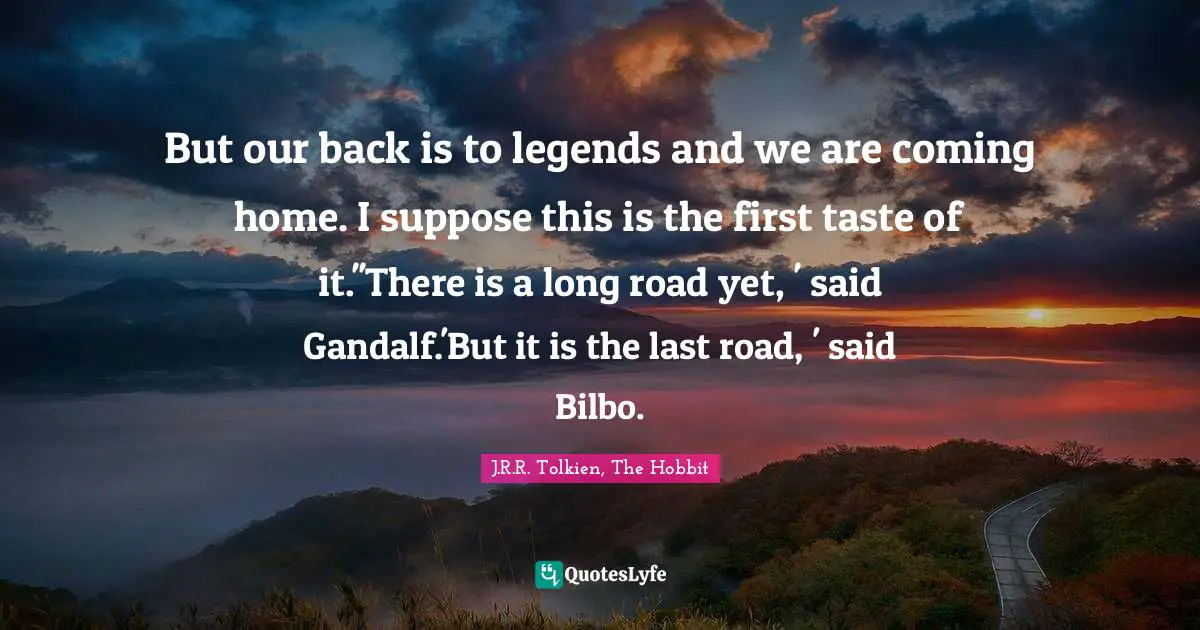 J.R.R. Tolkien, The Hobbit Quotes: "But our back is to legends and we are coming home. I suppose this is the first taste of it.''There is a long road yet, ' said Gandalf.'But it is the last road, ' said Bilbo."