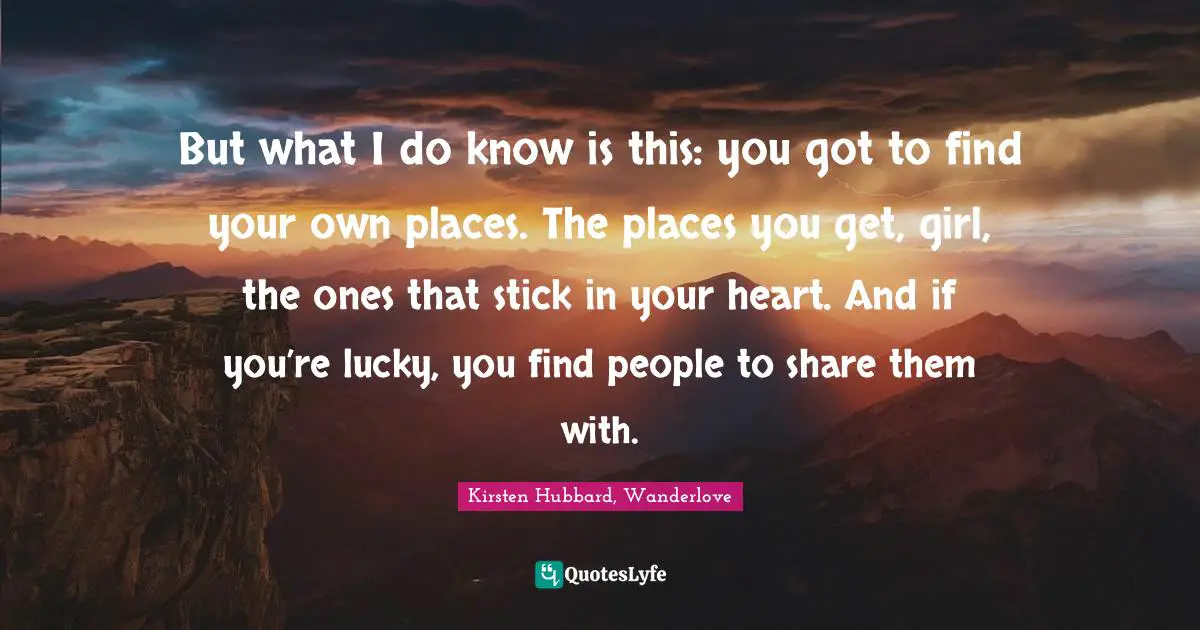 But what I do know is this: you got to find your own places. The places you get, girl, the ones that stick in your heart. And if you’re lucky, you find people to share them with.