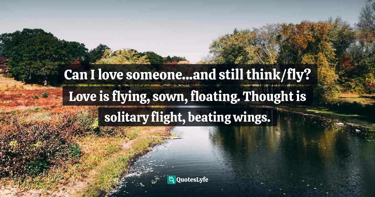 Can I love someone...and still think/fly? Love is flying, sown, floating. Thought is solitary flight, beating wings.