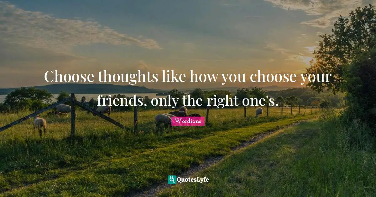 Choose thoughts like how you choose your friends, only the right one's.