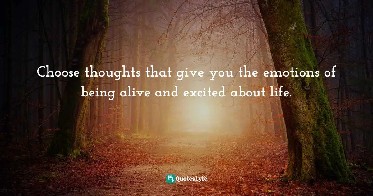 Choose thoughts that give you the emotions of being alive and excited about life.