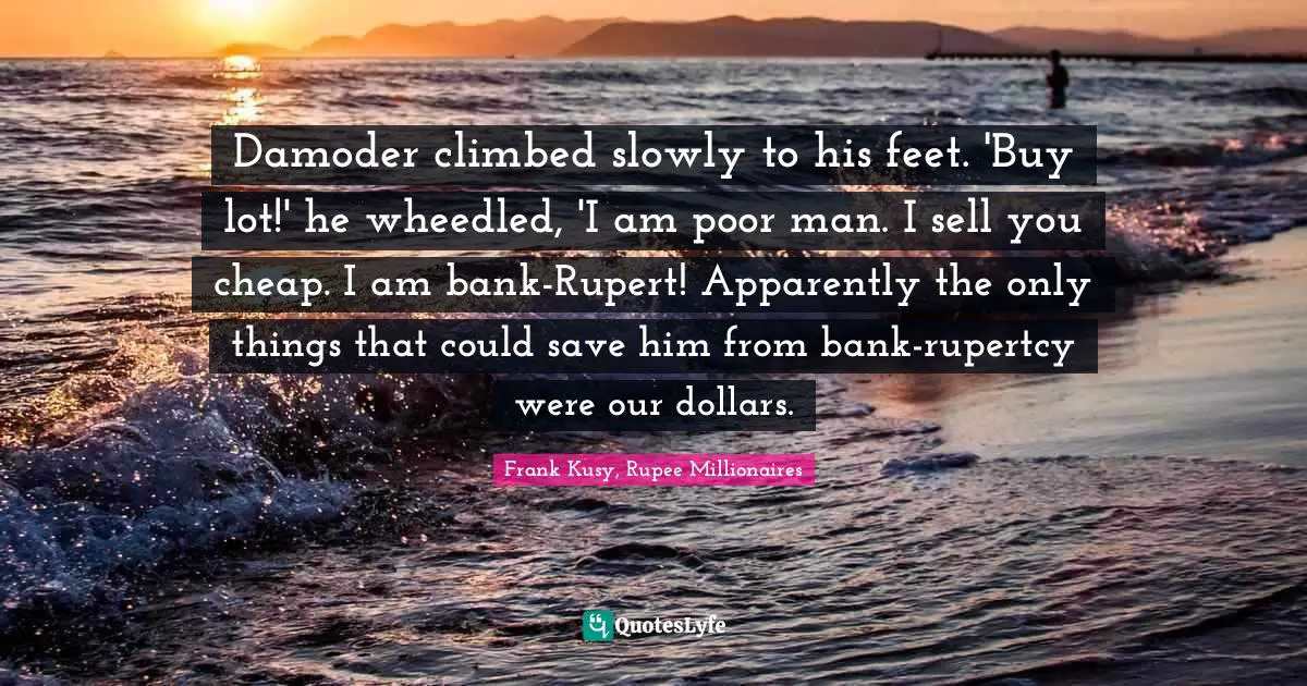 Damoder climbed slowly to his feet. 'Buy lot!' he wheedled, 'I am poor man. I sell you cheap. I am bank-Rupert! Apparently the only things that could save him from bank-rupertcy were our dollars.