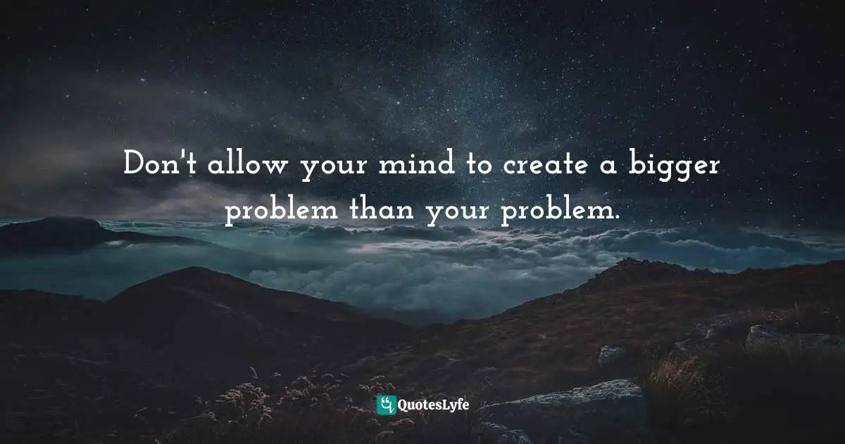 Don't allow your mind to create a bigger problem than your problem.