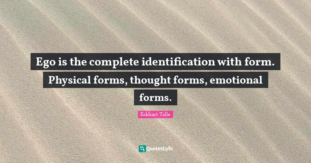 Ego is the complete identification with form. Physical forms, thought forms, emotional forms.