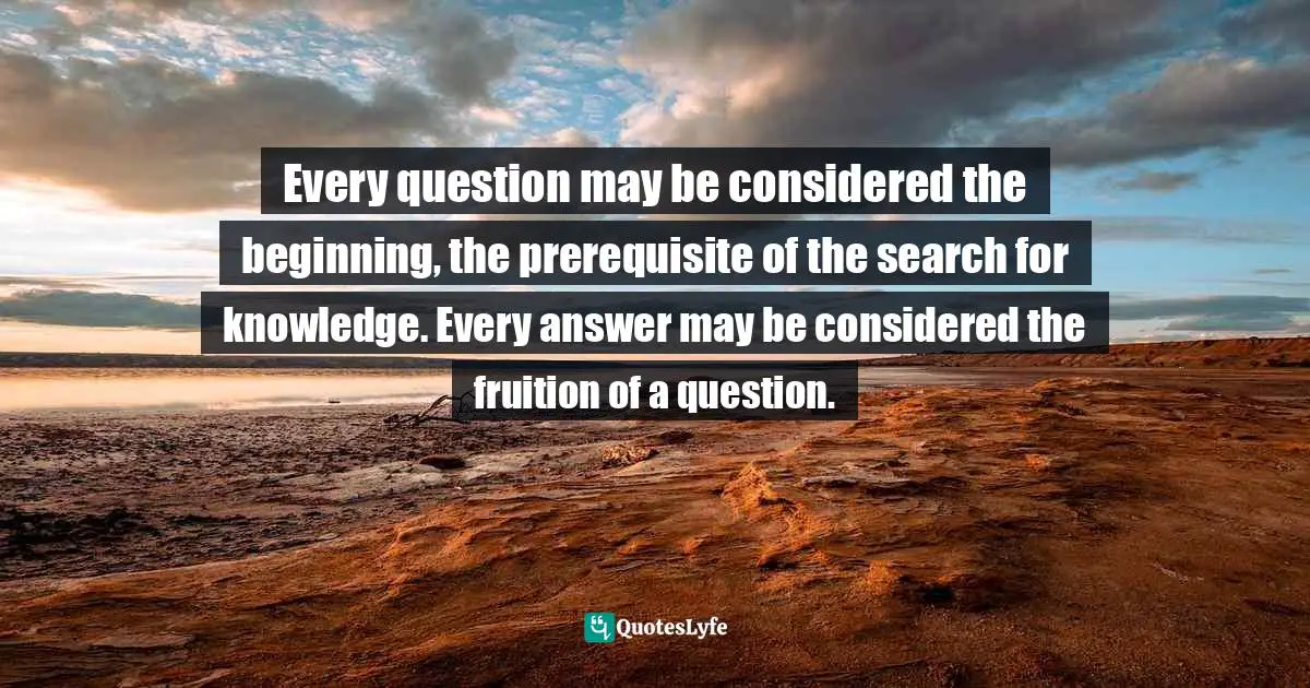 Every question may be considered the beginning, the prerequisite of the search for knowledge. Every answer may be considered the fruition of a question.