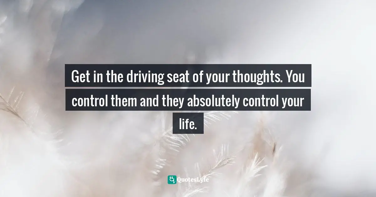 Get in the driving seat of your thoughts. You control them and they absolutely control your life.