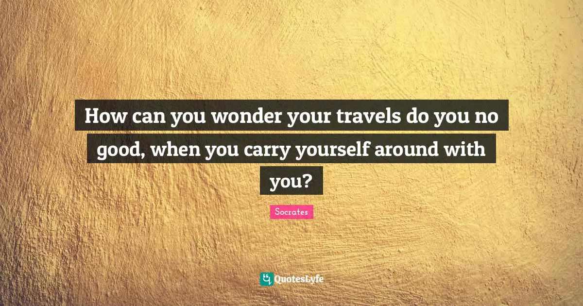 How can you wonder your travels do you no good, when you carry yourself around with you?