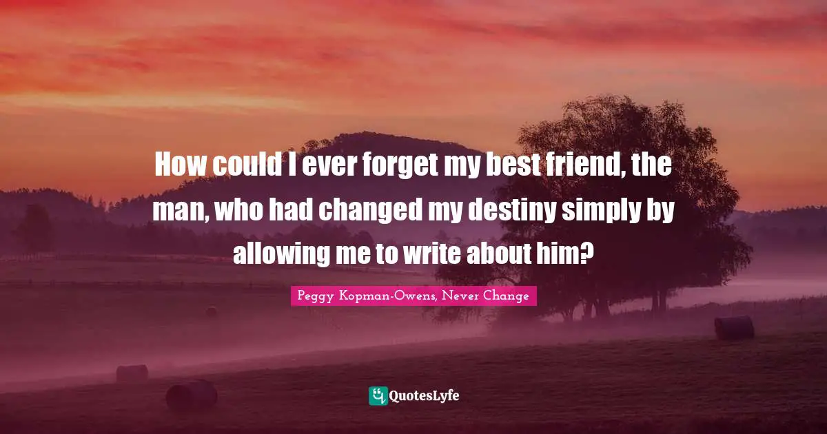 How could I ever forget my best friend, the man, who had changed my destiny simply by allowing me to write about him?