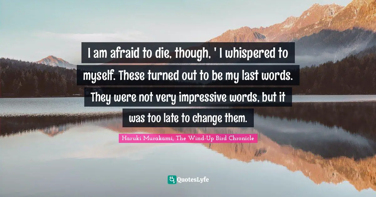 Haruki Murakami, The Wind-Up Bird Chronicle Quotes: "I am afraid to die, though, ' I whispered to myself. These turned out to be my last words. They were not very impressive words, but it was too late to change them."