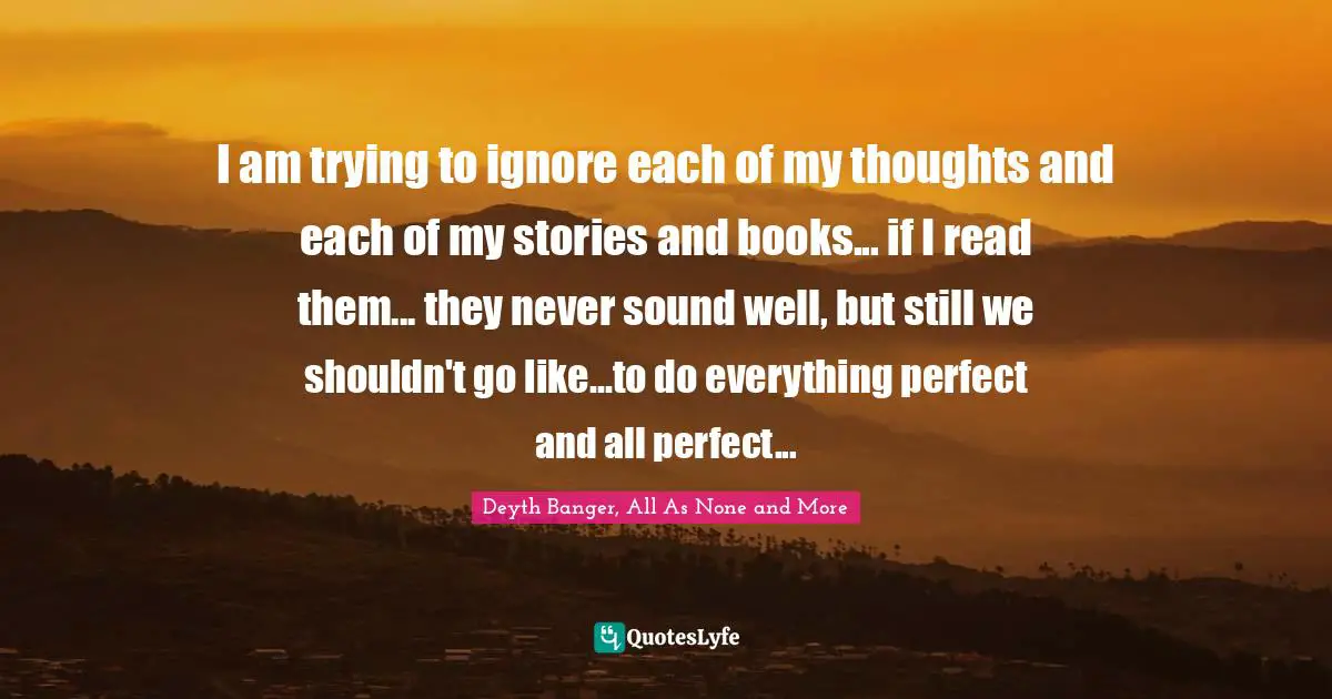 I am trying to ignore each of my thoughts and each of my stories and books... if I read them... they never sound well, but still we shouldn't go like...to do everything perfect and all perfect...