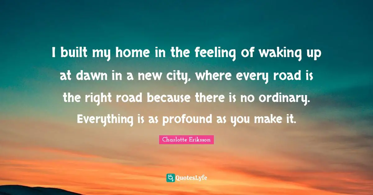 I built my home in the feeling of waking up at dawn in a new city, where every road is the right road because there is no ordinary. Everything is as profound as you make it.