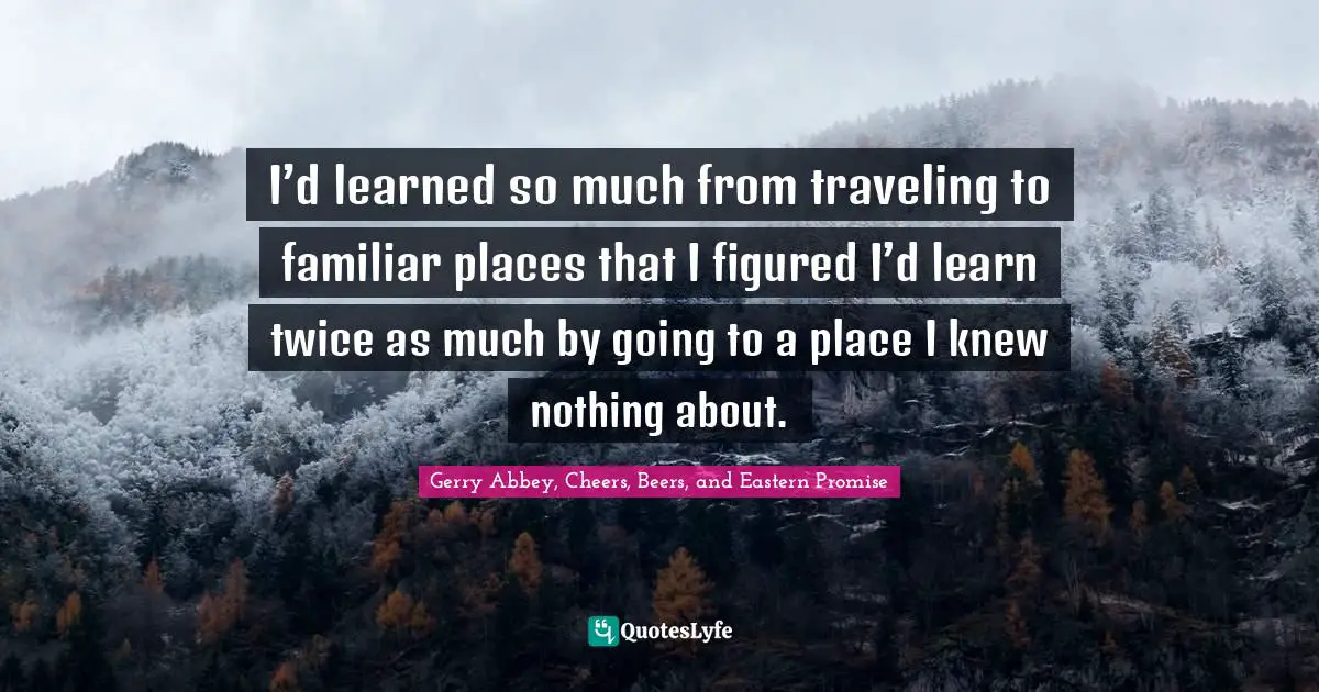 I’d learned so much from traveling to familiar places that I figured I’d learn twice as much by going to a place I knew nothing about.