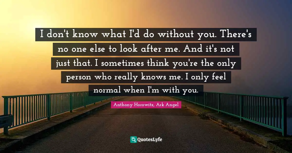 I don't know what I'd do without you. There's no one else to look after me. And it's not just that. I sometimes think you're the only person who really knows me. I only feel normal when I'm with you.
