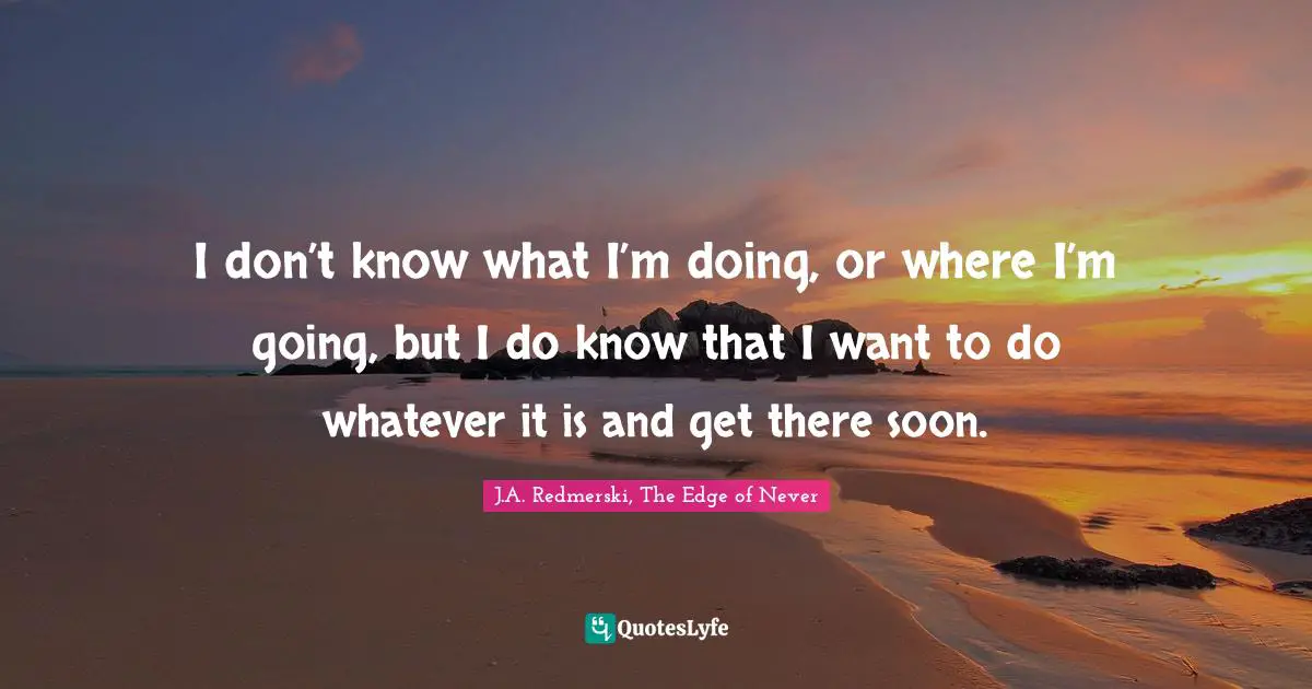 I don’t know what I’m doing, or where I’m going, but I do know that I want to do whatever it is and get there soon.