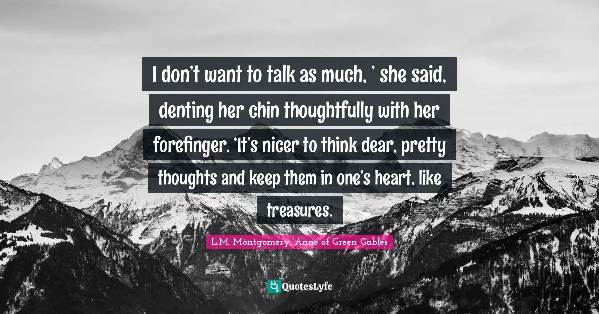 I don’t want to talk as much, ’ she said, denting her chin thoughtfully with her forefinger. ‘It’s nicer to think dear, pretty thoughts and keep them in one’s heart, like treasures.