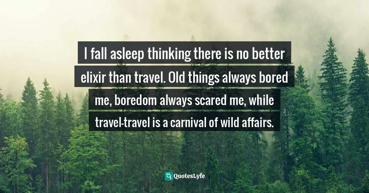 I fall asleep thinking there is no better elixir than travel. Old things always bored me, boredom always scared me, while travel—travel is a carnival of wild affairs.