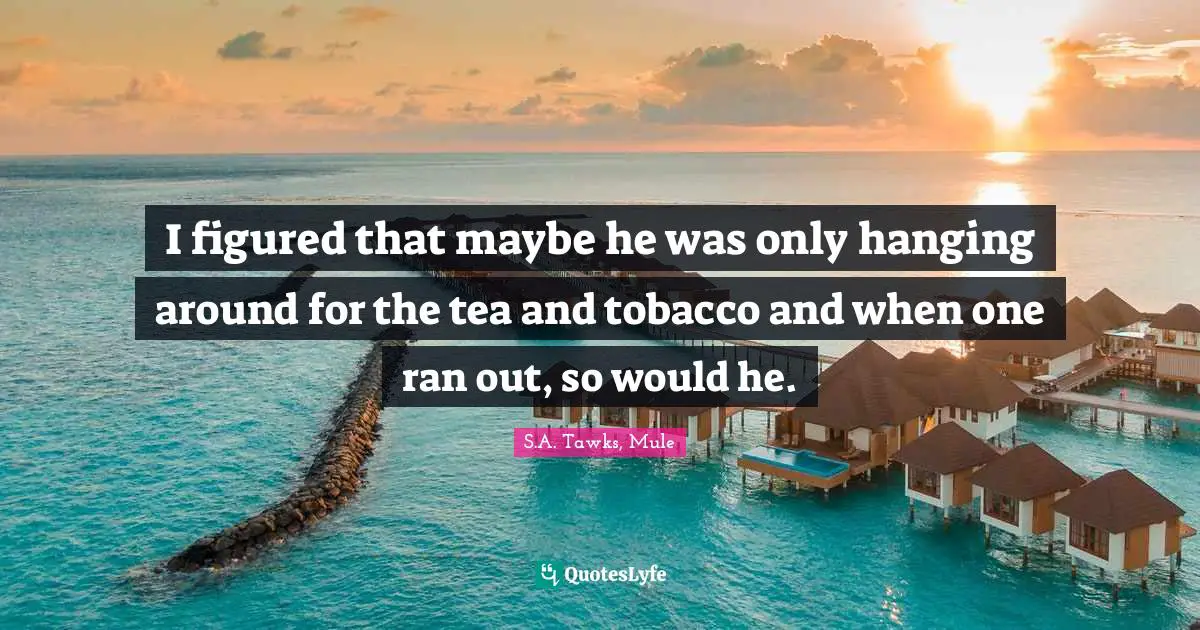 S.A. Tawks, Mule Quotes: "I figured that maybe he was only hanging around for the tea and tobacco and when one ran out, so would he."