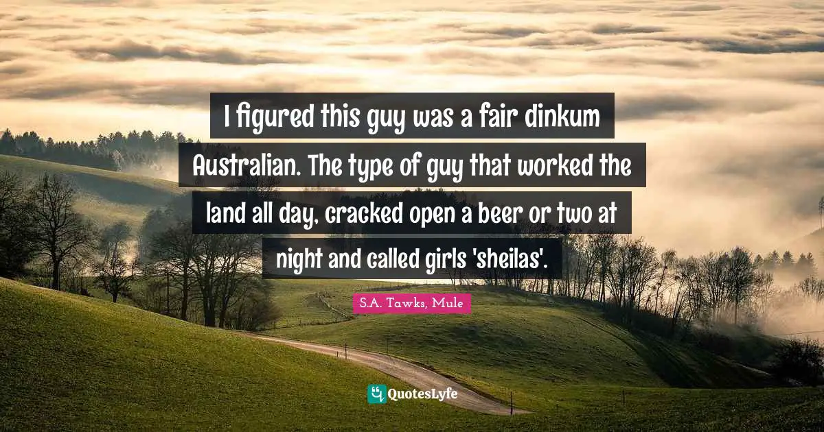 I figured this guy was a fair dinkum Australian. The type of guy that worked the land all day, cracked open a beer or two at night and called girls 'sheilas'.