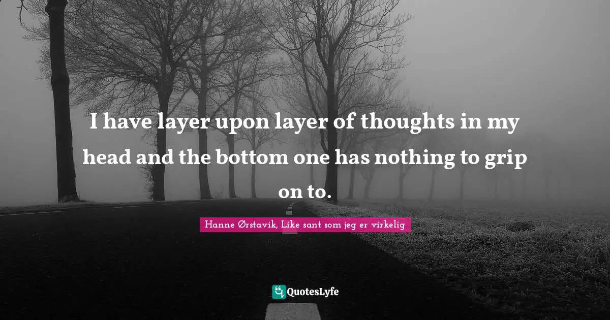 I have layer upon layer of thoughts in my head and the bottom one has nothing to grip on to.