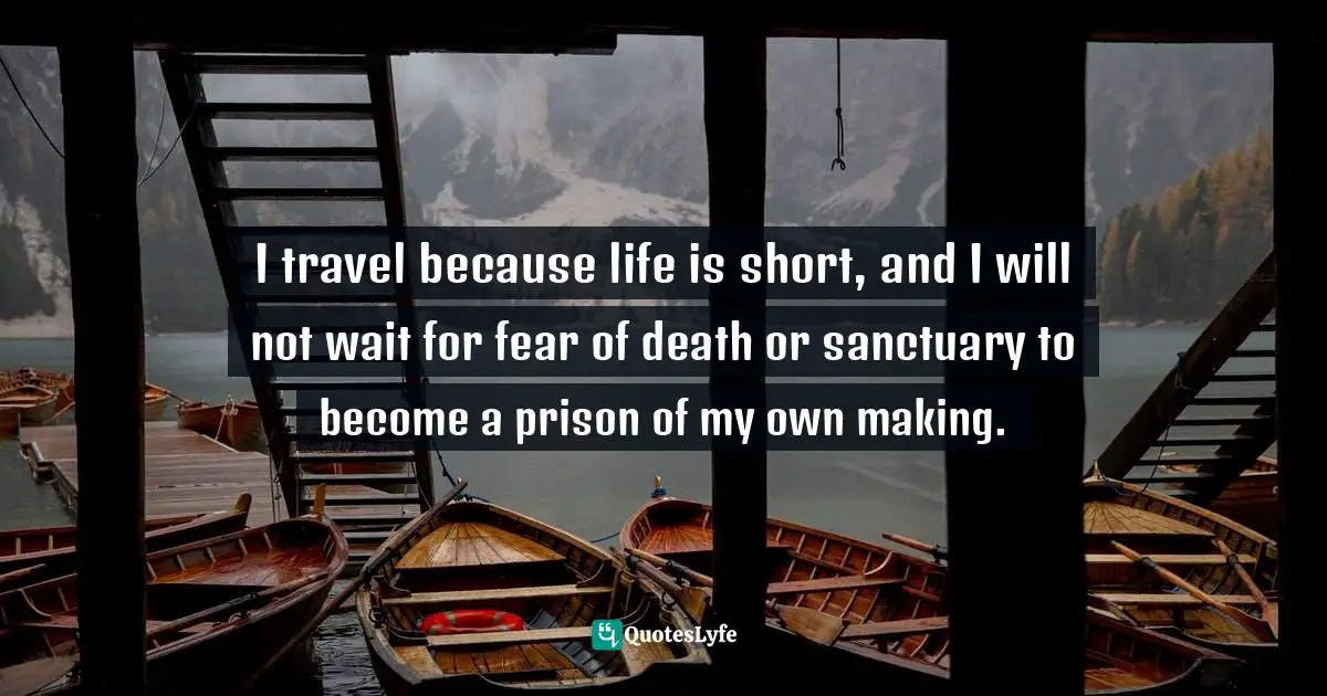 I travel because life is short, and I will not wait for fear of death or sanctuary to become a prison of my own making.