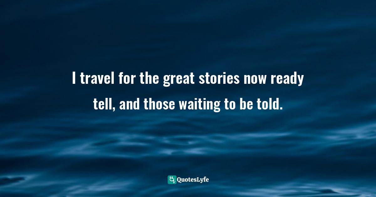 I travel for the great stories now ready tell, and those waiting to be told.