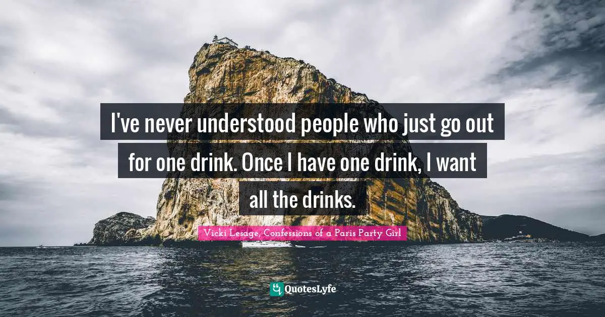 I've never understood people who just go out for one drink. Once I have one drink, I want all the drinks.