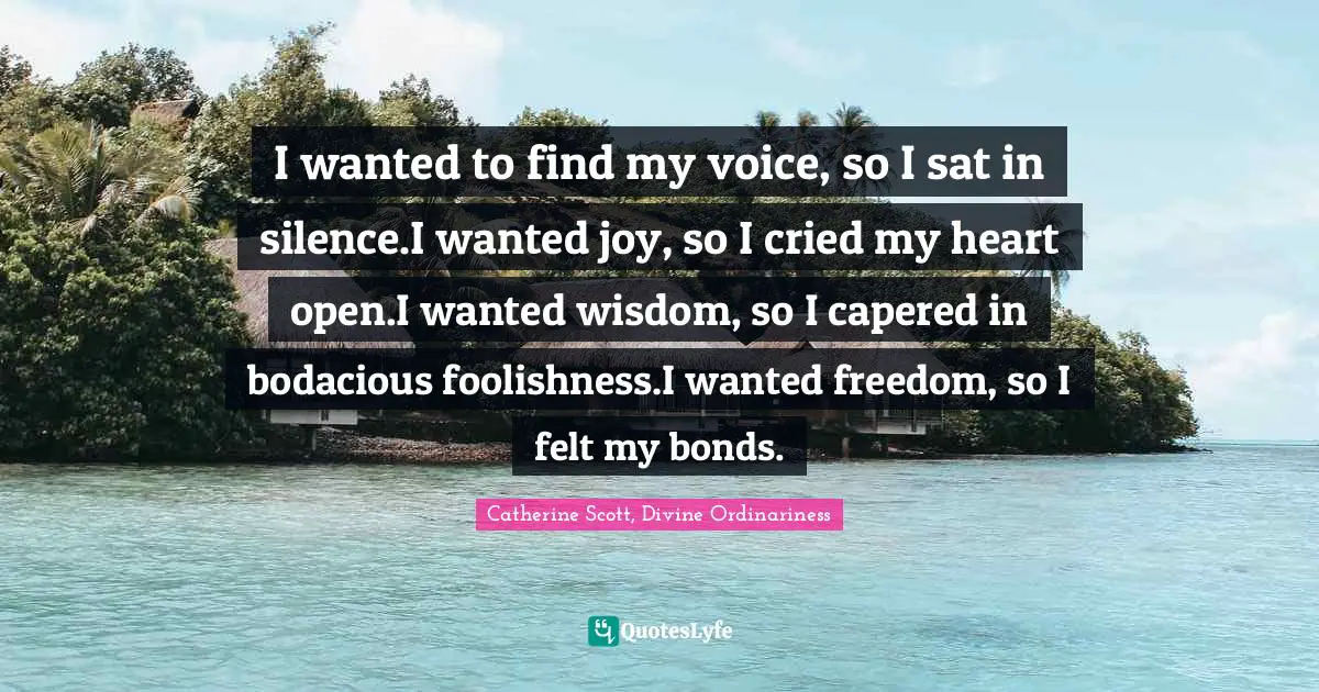 I wanted to find my voice, so I sat in silence.I wanted joy, so I cried my heart open.I wanted wisdom, so I capered in bodacious foolishness.I wanted freedom, so I felt my bonds.