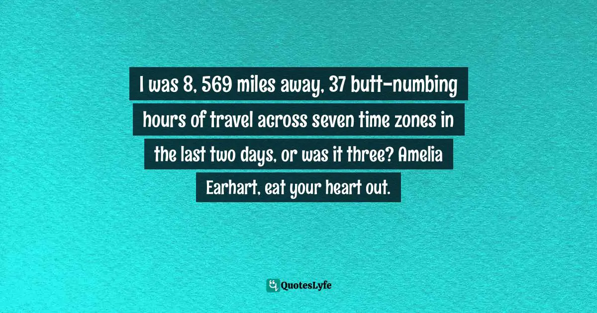 I was 8, 569 miles away, 37 butt-numbing hours of travel across seven time zones in the last two days, or was it three? Amelia Earhart, eat your heart out.
