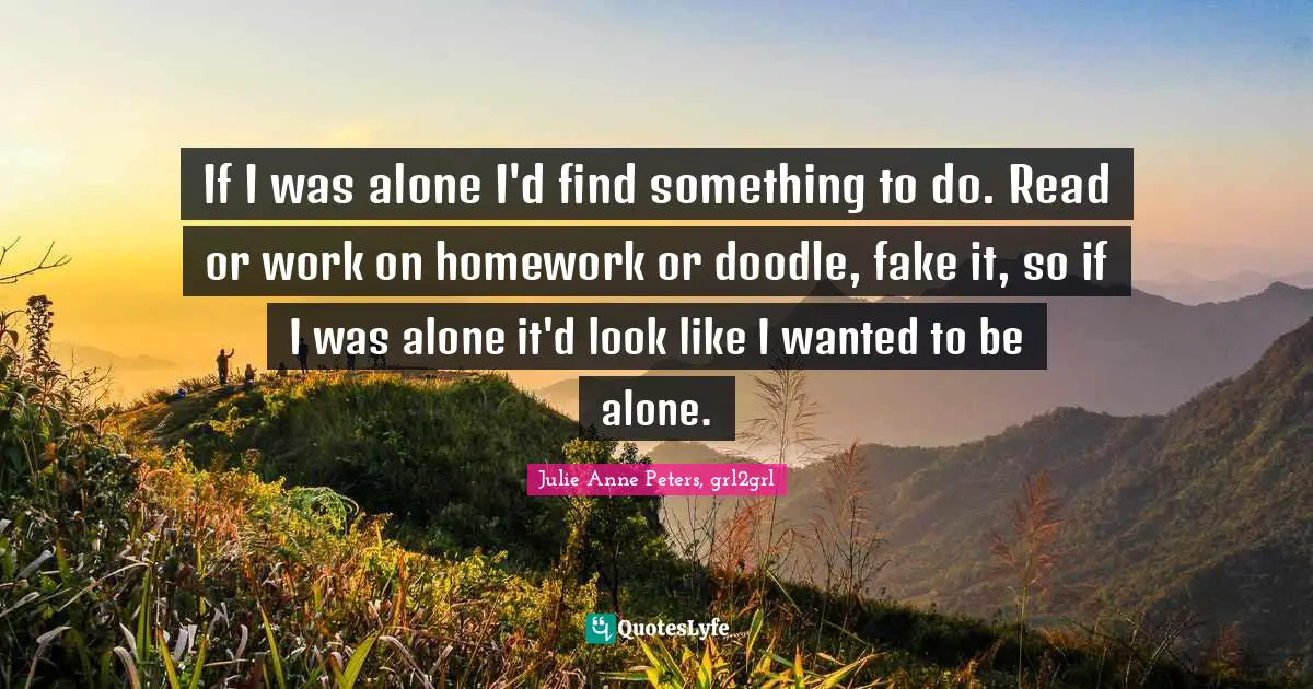 If I was alone I'd find something to do. Read or work on homework or doodle, fake it, so if I was alone it'd look like I wanted to be alone.