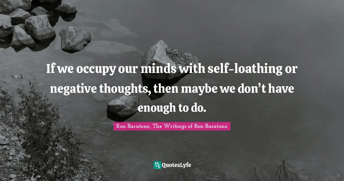 If we occupy our minds with self-loathing or negative thoughts, then maybe we don’t have enough to do.