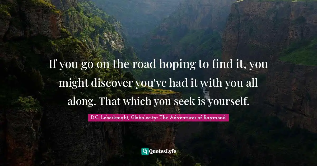 If you go on the road hoping to find it, you might discover you've had it with you all along. That which you seek is yourself.