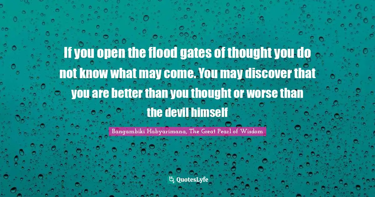 If you open the flood gates of thought you do not know what may come. You may discover that you are better than you thought or worse than the devil himself