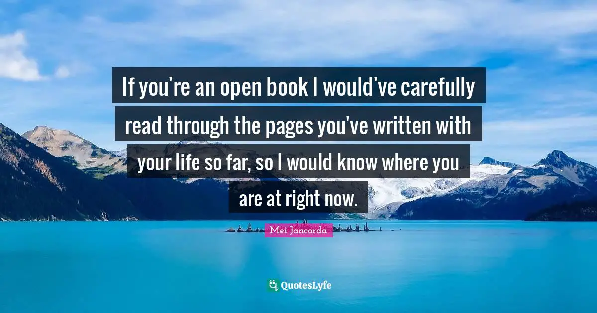 If you're an open book I would've carefully read through the pages you've written with your life so far, so I would know where you are at right now.