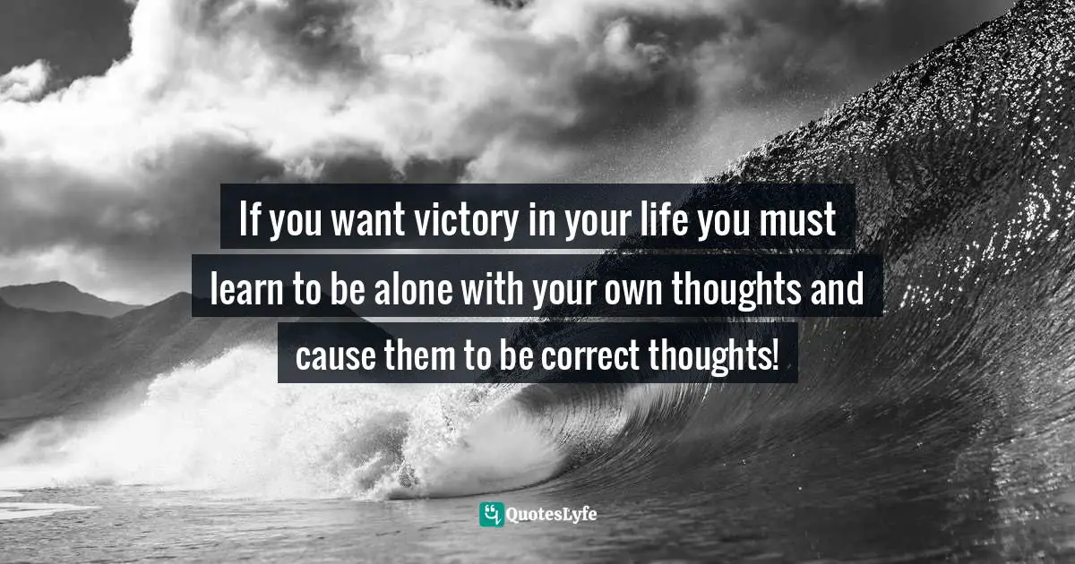 If you want victory in your life you must learn to be alone with your own thoughts and cause them to be correct thoughts!