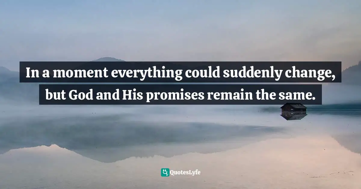 In a moment everything could suddenly change, but God and His promises remain the same.
