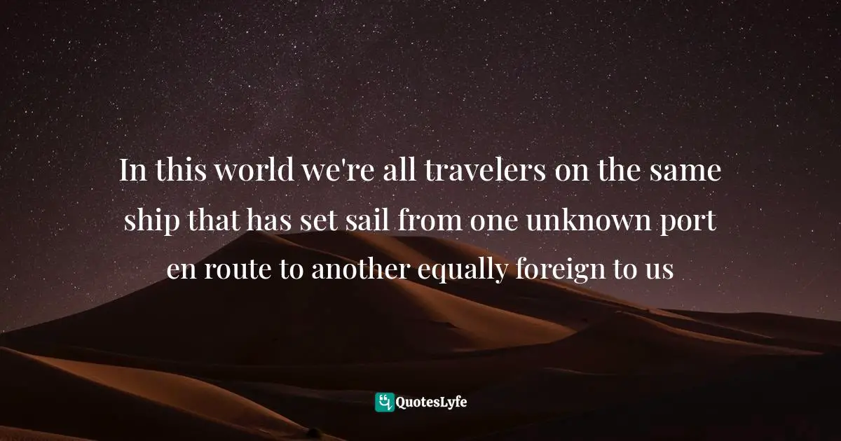In this world we're all travelers on the same ship that has set sail from one unknown port en route to another equally foreign to us