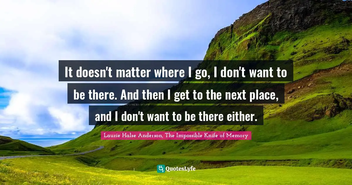 It doesn't matter where I go, I don't want to be there. And then I get to the next place, and I don't want to be there either.